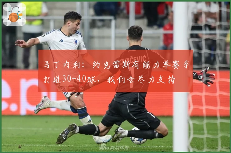 马丁内利：约克雷斯有能力单赛季打进30-40球，我们会尽力支持