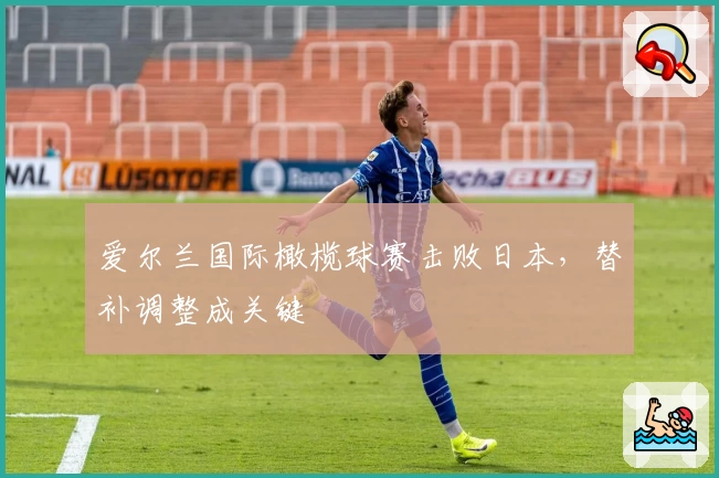 爱尔兰国际橄榄球赛击败日本，替补调整成关键