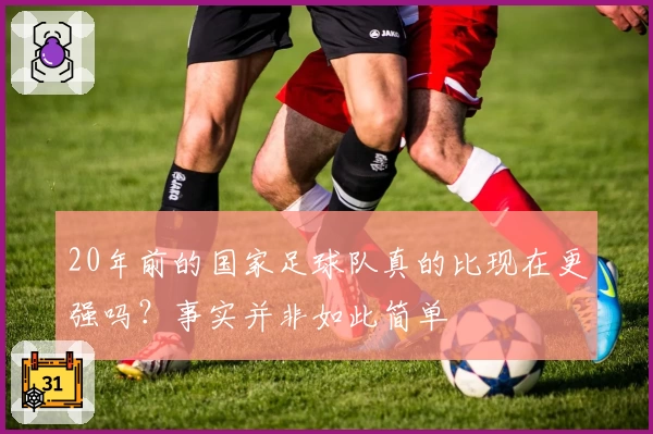 20年前的国家足球队真的比现在更强吗？事实并非如此简单