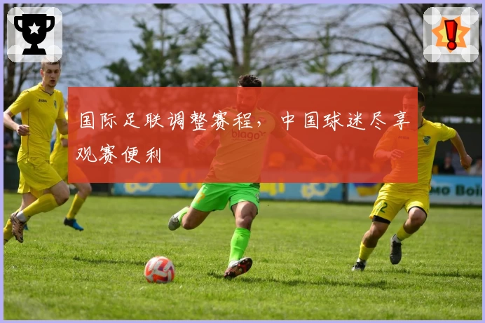 国际足联调整赛程，中国球迷尽享观赛便利