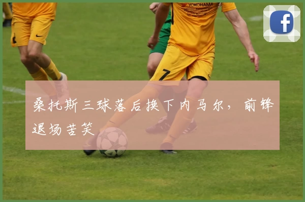 桑托斯三球落后换下内马尔，前锋退场苦笑