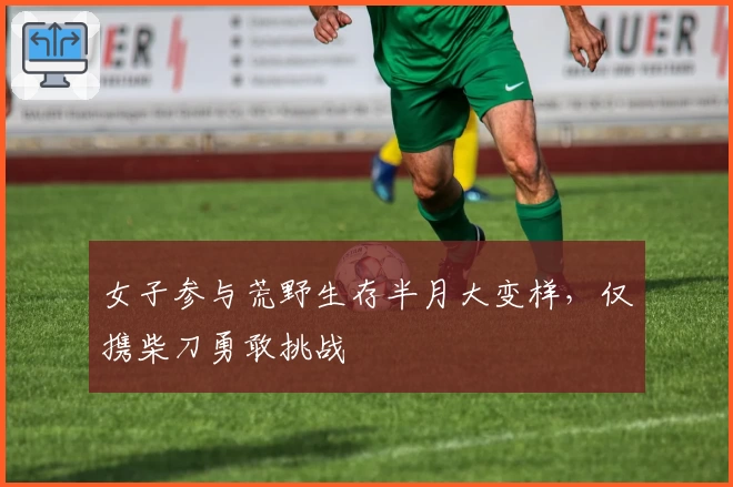 女子参与荒野生存半月大变样，仅携柴刀勇敢挑战