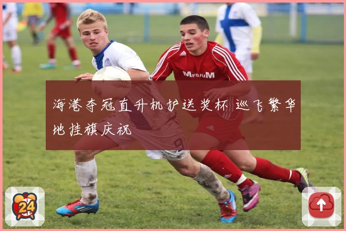 海港夺冠直升机护送奖杯 巡飞繁华地挂旗庆祝