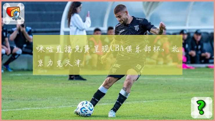 咪咕直播免费呈现CBA俱乐部杯，北京力克天津