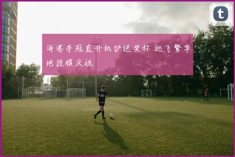 海港夺冠直升机护送奖杯 巡飞繁华地挂旗庆祝