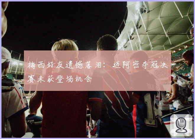 梅西好友遗憾落泪：迈阿密夺冠决赛未获登场机会